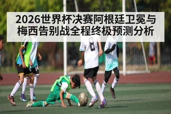 2026世界杯决赛阿根廷卫冕与梅西告别战全程终极预测分析