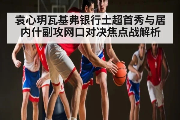 袁心玥瓦基弗银行土超首秀与居内什副攻网口对决焦点战解析 | kaiyun